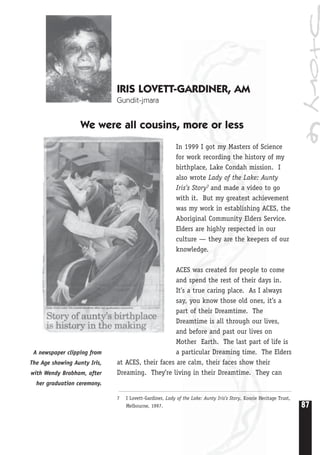 87
Story6
IRIS LOVETT-GARDINER, AM
Gundit-jmara
We were all cousins, more or less
In 1999 I got my Masters of Science
for work recording the history of my
birthplace, Lake Condah mission. I
also wrote Lady of the Lake: Aunty
Iris’s Story7 and made a video to go
with it. But my greatest achievement
was my work in establishing ACES, the
Aboriginal Community Elders Service.
Elders are highly respected in our
culture — they are the keepers of our
knowledge.
ACES was created for people to come
and spend the rest of their days in.
It’s a true caring place. As I always
say, you know those old ones, it’s a
part of their Dreamtime. The
Dreamtime is all through our lives,
and before and past our lives on
Mother Earth. The last part of life is
a particular Dreaming time. The Elders
at ACES, their faces are calm, their faces show their
Dreaming. They’re living in their Dreamtime. They can
7 I Lovett-Gardiner, Lady of the Lake: Aunty Iris’s Story, Koorie Heritage Trust,
Melbourne, 1997.
A newspaper clipping from
The Age showing Aunty Iris,
with Wendy Brabham, after
her graduation ceremony.
 