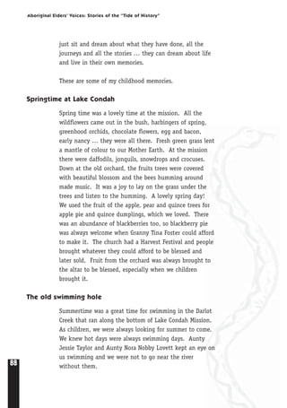 88
Aboriginal Elders’ Voices: Stories of the “Tide of History”
just sit and dream about what they have done, all the
journeys and all the stories … they can dream about life
and live in their own memories.
These are some of my childhood memories.
Springtime at Lake Condah
Spring time was a lovely time at the mission. All the
wildflowers came out in the bush, harbingers of spring,
greenhood orchids, chocolate flowers, egg and bacon,
early nancy … they were all there. Fresh green grass lent
a mantle of colour to our Mother Earth. At the mission
there were daffodils, jonquils, snowdrops and crocuses.
Down at the old orchard, the fruits trees were covered
with beautiful blossom and the bees humming around
made music. It was a joy to lay on the grass under the
trees and listen to the humming. A lovely spring day!
We used the fruit of the apple, pear and quince trees for
apple pie and quince dumplings, which we loved. There
was an abundance of blackberries too, so blackberry pie
was always welcome when Granny Tina Foster could afford
to make it. The church had a Harvest Festival and people
brought whatever they could afford to be blessed and
later sold. Fruit from the orchard was always brought to
the altar to be blessed, especially when we children
brought it.
The old swimming hole
Summertime was a great time for swimming in the Darlot
Creek that ran along the bottom of Lake Condah Mission.
As children, we were always looking for summer to come.
We knew hot days were always swimming days. Aunty
Jessie Taylor and Aunty Nora Nobby Lovett kept an eye on
us swimming and we were not to go near the river
without them.
 
