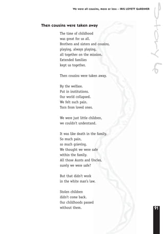 91
We were all cousins, more or less – IRIS LOVETT GARDINER
Then cousins were taken away
The time of childhood
was great for us all.
Brothers and sisters and cousins,
playing, always playing,
all together on the mission.
Extended families
kept us together.
Then cousins were taken away.
By the welfare.
Put in institutions.
Our world collapsed.
We felt such pain.
Torn from loved ones.
We were just little children,
we couldn’t understand.
It was like death in the family.
So much pain,
so much grieving.
We thought we were safe
within the family.
All those Aunts and Uncles,
surely we were safe?
But that didn’t work
in the white man’s law.
Stolen children
didn’t come back.
Our childhoods passed
without them.
Story6
 