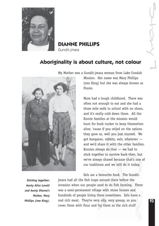 93
Story7
DIANNE PHILLIPS
Gundit-jmara
Aboriginality is about culture, not colour
My Mother was a Gundit-jmara woman from Lake Condah
Mission. Her name was Mary Phillips
(nee King) but she was always known as
Possie.
Mum had a tough childhood. There was
often not enough to eat and she had a
three mile walk to school with no shoes,
and it’s really cold down there. All the
Koorie families at the mission would
hunt for bush tucker to keep themselves
alive, ‘cause if you relied on the rations
they gave us, well you just starved. We
got kangaroo, rabbits, eels, whatever —
and we’d share it with the other families.
Koories always do that — we had to
stick together to survive back then, but
we’ve always shared because that’s one of
our traditions and we still do it today.
Eels are a favourite food. The Gundit-
jmara had all the fish traps around there before the
invasion when our people used to do fish farming. There
was a semi-permanent village with stone houses and
hundreds of people living there sometimes. Eels have a
real rich meat. They’re very oily, very greasy, so you
cover them with flour and fry them so the rich stuff
Sticking together:
Aunty Alice Lovett
and Aunty Dianne’s
Mother, Mary
Phillips (nee King).
 