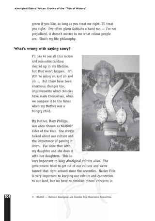 104
Aboriginal Elders’ Voices: Stories of the “Tide of History”
green if you like, as long as you treat me right, I’ll treat
you right. I’ve often given Gubbahs a hand too — I’m not
prejudiced, it doesn’t matter to me what colour people
are. That’s my life philosophy.
What’s wrong with saying sorry?
I’ll like to see all this racism
and misunderstanding
cleared up in my lifetime,
but that won’t happen. It’ll
still be going on and on and
on … But there have been
enormous changes too,
improvements which Koories
have made themselves, when
we compare it to the times
when my Mother was a
hungry child.
My Mother, Mary Phillips,
was once chosen as NAIDOC9
Elder of the Year. She always
talked about our culture and
the importance of passing it
down. I’ve done that with
my daughter and she does it
with her daughters. This is
very important to keep Aboriginal culture alive. The
government tried to get rid of our culture and we’ve
turned that right around since the seventies. Native Title
is very important to keeping our culture and connection
to our land, but we have to consider others’ concerns in
9 NAIDOC — National Aboriginal and Islander Day Observance Committee.
 