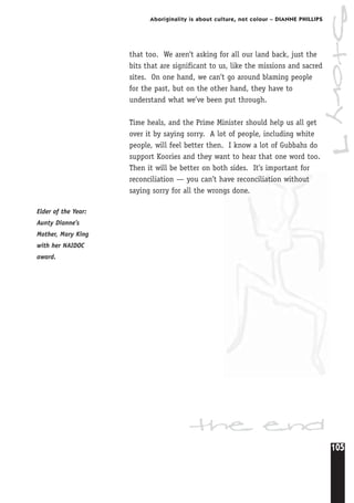 105
Aboriginality is about culture, not colour – DIANNE PHILLIPS
that too. We aren’t asking for all our land back, just the
bits that are significant to us, like the missions and sacred
sites. On one hand, we can’t go around blaming people
for the past, but on the other hand, they have to
understand what we’ve been put through.
Time heals, and the Prime Minister should help us all get
over it by saying sorry. A lot of people, including white
people, will feel better then. I know a lot of Gubbahs do
support Koories and they want to hear that one word too.
Then it will be better on both sides. It’s important for
reconciliation — you can’t have reconciliation without
saying sorry for all the wrongs done.
the end
Elder of the Year:
Aunty Dianne’s
Mother, Mary King
with her NAIDOC
award.
Story7
 
