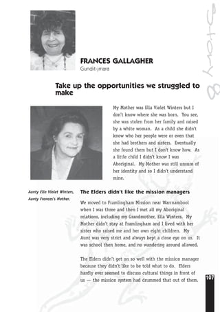 107
Story8
FRANCES GALLAGHER
Gundit-jmara
Take up the opportunities we struggled to
make
My Mother was Ella Violet Winters but I
don’t know where she was born. You see,
she was stolen from her family and raised
by a white woman. As a child she didn’t
know who her people were or even that
she had brothers and sisters. Eventually
she found them but I don’t know how. As
a little child I didn’t know I was
Aboriginal. My Mother was still unsure of
her identity and so I didn’t understand
mine.
The Elders didn’t like the mission managers
We moved to Framlingham Mission near Warrnambool
when I was three and then I met all my Aboriginal
relations, including my Grandmother, Ella Winters. My
Mother didn’t stay at Framlingham and I lived with her
sister who raised me and her own eight children. My
Aunt was very strict and always kept a close eye on us. It
was school then home, and no wandering around allowed.
The Elders didn’t get on so well with the mission manager
because they didn’t like to be told what to do. Elders
hardly ever seemed to discuss cultural things in front of
us — the mission system had drummed that out of them.
Aunty Ella Violet Winters,
Aunty Frances’s Mother.
 