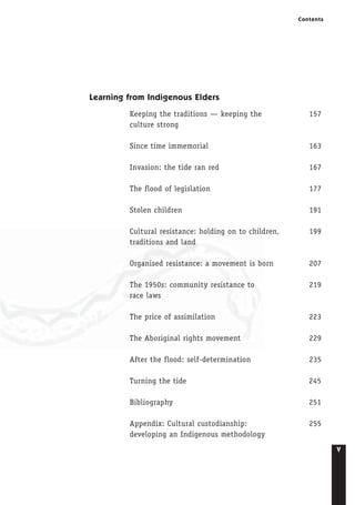 v
Contents
Learning from Indigenous Elders
Keeping the traditions — keeping the 157
culture strong
Since time immemorial 163
Invasion: the tide ran red 167
The flood of legislation 177
Stolen children 191
Cultural resistance: holding on to children, 199
traditions and land
Organised resistance: a movement is born 207
The 1950s: community resistance to 219
race laws
The price of assimilation 223
The Aboriginal rights movement 229
After the flood: self-determination 235
Turning the tide 245
Bibliography 251
Appendix: Cultural custodianship: 255
developing an Indigenous methodology
 