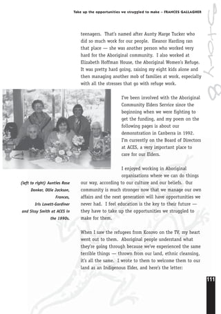111
Take up the opportunities we struggled to make – FRANCES GALLAGHER
teenagers. That’s named after Aunty Marge Tucker who
did so much work for our people. Eleanor Harding ran
that place — she was another person who worked very
hard for the Aboriginal community. I also worked at
Elizabeth Hoffman House, the Aboriginal Women’s Refuge.
It was pretty hard going, raising my eight kids alone and
then managing another mob of families at work, especially
with all the stresses that go with refuge work.
I’ve been involved with the Aboriginal
Community Elders Service since the
beginning when we were fighting to
get the funding, and my poem on the
following pages is about our
demonstration in Canberra in 1992.
I’m currently on the Board of Directors
at ACES, a very important place to
care for our Elders.
I enjoyed working in Aboriginal
organisations where we can do things
our way, according to our culture and our beliefs. Our
community is much stronger now that we manage our own
affairs and the next generation will have opportunities we
never had. I feel education is the key to their future —
they have to take up the opportunities we struggled to
make for them.
When I saw the refugees from Kosovo on the TV, my heart
went out to them. Aboriginal people understand what
they’re going through because we’ve experienced the same
terrible things — thrown from our land, ethnic cleansing,
it’s all the same. I wrote to them to welcome them to our
land as an Indigenous Elder, and here’s the letter:
(left to right) Aunties Rose
Donker, Ollie Jackson,
Frances,
Iris Lovett-Gardiner
and Sissy Smith at ACES in
the 1990s.
Story8
 