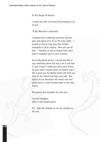 112
Aboriginal Elders’ Voices: Stories of the “Tide of History”
To The People Of Kosovo,
I would just like to convey this message to all
of you:
“A Big Welcome to Australia”
I watched your suffering and tears and the
pain and agony of it all on TV every night. I
prayed to God to help stop this terrible
onslaught in your country. Now you are all
free — freedom at last in Aussie land, and I
hope it happens soon in your country.
As an Aboriginal person I would just like to
say something about the way I see it and feel
it, and I hope it makes you feel much better.
As your plane touched down on Aussie land, I
felt a great joy, for Mother Earth will hold you
close to her bosom and keep you safe. The
Spirits of our Ancestors will watch over and
guide you to a safe journey home in the near
future.
My prayers and thoughts are with you.
Frances Gallagher,
Elder of the Gundit-jmara
P.S. Take the children to see the animals in
the zoo.
 