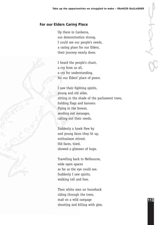 113
Take up the opportunities we struggled to make – FRANCES GALLAGHER
For our Elders Caring Place
Up there in Canberra,
our demonstration strong,
I could see our people’s needs,
a caring place for our Elders,
their journey nearly done.
I heard the people’s chant,
a cry from us all,
a cry for understanding,
for our Elders’ place of peace.
I saw their fighting spirits,
young and old alike,
sitting in the shade of the parliament trees,
holding flags and banners
flying in the breeze,
sending out messages,
calling out their needs.
Suddenly a hawk flew by
and young faces they lit up,
enthusiasm stirred.
Old faces, tired,
showed a glimmer of hope.
Travelling back to Melbourne,
wide open spaces
as far as the eye could see.
Suddenly I saw spirits,
walking tall and free.
Then white men on horseback
riding through the trees,
mad on a wild rampage
shooting and killing with glee.
Story8
 