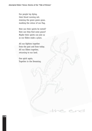 114
Aboriginal Elders’ Voices: Stories of the “Tide of History”
Our people lay dying,
their blood running red,
staining the green green grass,
marking the colour of our flag.
How can their spirits be rested?
How can they find some peace?
Maybe their spirits can join us
as our Elders make a place.
All our fighters together
from the past and from today.
All our Elders together,
returning to our land.
One spirit again,
Together in the Dreaming.
the end
 