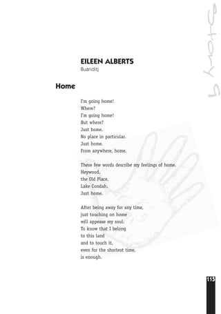 115
Story9
EILEEN ALBERTS
Buanditj
Home
I’m going home!
Where?
I’m going home!
But where?
Just home.
No place in particular.
Just home.
From anywhere, home.
These few words describe my feelings of home.
Heywood,
the Old Place,
Lake Condah.
Just home.
After being away for any time,
just touching on home
will appease my soul.
To know that I belong
to this land
and to touch it,
even for the shortest time,
is enough.
 