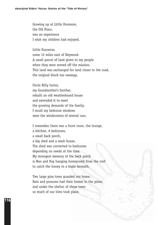 116
Aboriginal Elders’ Voices: Stories of the “Tide of History”
Growing up at Little Dunmore,
the Old Place,
was an experience
I wish my children had enjoyed.
Little Dunmore,
some 12 miles east of Heywood.
A small parcel of land given to my people
when they were moved off the mission.
This land was exchanged for land closer to the road,
the original block too swampy.
Uncle Billy Carter,
my Grandmother’s brother,
rebuilt an old weatherboard house
and extended it to meet
the growing demands of the family.
I recall my bedroom windows
were the windscreens of several cars.
I remember there was a front room, the lounge,
a kitchen, 6 bedrooms,
a small back porch,
a big shed and a wash house.
The shed was converted to bedrooms
depending on needs at the time.
My strongest memory of the back porch
is Nan and Pop hanging honeycomb from the roof
to catch the honey in a basin beneath.
Two large pine trees guarded our home.
Bats and possums had their homes in the pines,
and under the shelter of these trees
so much of our lives took place.
 