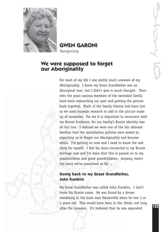 125
Story10
GWEN GARONI
Taungurong
We were supposed to forget
our Aboriginality
For most of my life I was pretty much unaware of my
Aboriginality. I knew my Great Grandfather was an
Aboriginal man, but I didn’t give it much thought. Then
over the years various members of the extended family
have been researching our past and putting the picture
back together. Much of the family history had been lost
so we used museum research to add to the picture made
up of memories. For me it is important to reconnect with
my Koorie forebears, for our family’s Koorie identity was
all but lost. I realised we were one of the fair skinned
families that the assimilation policies were aimed at,
expecting us to forget our Aboriginality and become
white. I’m getting on now and I need to know the real
story for myself. I feel far more connected to my Koorie
heritage now and I’m keen that this is passed on to my
grandchildren and great grandchildren. Anyway, here’s
the story we’ve unearthed so far …
Going back to my Great Grandfather,
John Franklin
My Great Grandfather was called John Franklin. I don’t
know his Koorie name. He was found by a drover
wandering in the bush near Healesville when he was 3 or
4 years old. This would have been in the 1840s, not long
after the invasion. It’s believed that he was separated
 