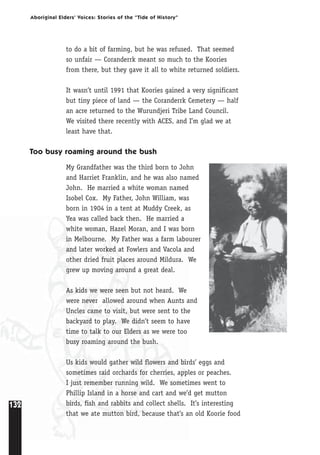 132
Aboriginal Elders’ Voices: Stories of the “Tide of History”
to do a bit of farming, but he was refused. That seemed
so unfair — Coranderrk meant so much to the Koories
from there, but they gave it all to white returned soldiers.
It wasn’t until 1991 that Koories gained a very significant
but tiny piece of land — the Coranderrk Cemetery — half
an acre returned to the Wurundjeri Tribe Land Council.
We visited there recently with ACES, and I’m glad we at
least have that.
Too busy roaming around the bush
My Grandfather was the third born to John
and Harriet Franklin, and he was also named
John. He married a white woman named
Isobel Cox. My Father, John William, was
born in 1904 in a tent at Muddy Creek, as
Yea was called back then. He married a
white woman, Hazel Moran, and I was born
in Melbourne. My Father was a farm labourer
and later worked at Fowlers and Vacola and
other dried fruit places around Mildura. We
grew up moving around a great deal.
As kids we were seen but not heard. We
were never allowed around when Aunts and
Uncles came to visit, but were sent to the
backyard to play. We didn’t seem to have
time to talk to our Elders as we were too
busy roaming around the bush.
Us kids would gather wild flowers and birds’ eggs and
sometimes raid orchards for cherries, apples or peaches.
I just remember running wild. We sometimes went to
Phillip Island in a horse and cart and we’d get mutton
birds, fish and rabbits and collect shells. It’s interesting
that we ate mutton bird, because that’s an old Koorie food
 