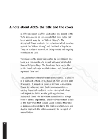 vi
A note about ACES, the title and the cover
In 1998 and again in 2002, land justice was denied to the
Yorta Yorta people on the grounds that their rights had
been washed away by the "tide of history". The
Aboriginal Elders' stories in this collection tell of standing
against the "tide of history" and the flood of legislation.
They are stories of survival, of living culture and ongoing
connection to land.
The image on the cover was painted by the Elders in this
book in a community arts project with Aboriginal artist
Sharon Hodgson-Riley. The hands are their hands, the
turtle, lizard and eagle are their totems, and the colours
represent their land.
The Aboriginal Community Elders Service (ACES) is located
in a bushland setting on the banks of Merri Creek in East
Brunswick. It provides a range of services to Aboriginal
Elders, including day care, hostel accommodation, a
nursing home and a cultural centre. Aboriginal values
and respect for Elders are the guiding principles.
Aboriginal Elders' role as cultural custodians has always
been of central importance. This book was written as one
of the many ways that today's Elders continue their role
of passing on knowledge to the next generation, now also
sharing that with the wider community in the spirit of
reconciliation.
 