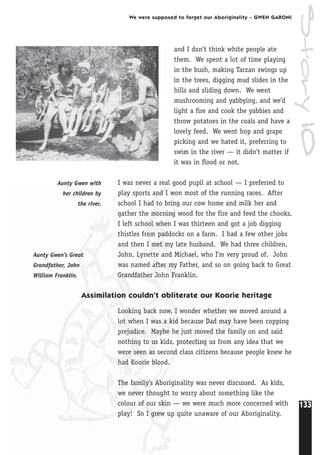 133
We were supposed to forget our Aboriginality – GWEN GARONI
and I don’t think white people ate
them. We spent a lot of time playing
in the bush, making Tarzan swings up
in the trees, digging mud slides in the
hills and sliding down. We went
mushrooming and yabbying, and we’d
light a fire and cook the yabbies and
throw potatoes in the coals and have a
lovely feed. We went hop and grape
picking and we hated it, preferring to
swim in the river — it didn’t matter if
it was in flood or not.
I was never a real good pupil at school — I preferred to
play sports and I won most of the running races. After
school I had to bring our cow home and milk her and
gather the morning wood for the fire and feed the chooks.
I left school when I was thirteen and got a job digging
thistles from paddocks on a farm. I had a few other jobs
and then I met my late husband. We had three children,
John, Lynette and Michael, who I’m very proud of. John
was named after my Father, and so on going back to Great
Grandfather John Franklin.
Assimilation couldn’t obliterate our Koorie heritage
Looking back now, I wonder whether we moved around a
lot when I was a kid because Dad may have been copping
prejudice. Maybe he just moved the family on and said
nothing to us kids, protecting us from any idea that we
were seen as second class citizens because people knew he
had Koorie blood.
The family’s Aboriginality was never discussed. As kids,
we never thought to worry about something like the
colour of our skin — we were much more concerned with
play! So I grew up quite unaware of our Aboriginality.
Aunty Gwen’s Great
Grandfather, John
William Franklin.
Aunty Gwen with
her children by
the river.
Story10
 