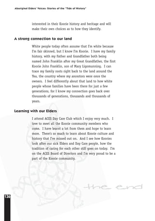 136
Aboriginal Elders’ Voices: Stories of the “Tide of History”
interested in their Koorie history and heritage and will
make their own choices as to how they identify.
A strong connection to our land
White people today often assume that I’m white because
I’m fair skinned, but I know I’m Koorie. I have my family
history, with my Father and Grandfather both being
named John Franklin after my Great Grandfather, the first
Koorie John Franklin, son of Mary Ligomunning. I can
trace my family roots right back to the land around the
Yea, the country where my ancestors were once the
owners. I feel differently about that land to how white
people whose families have been there for just a few
generations, for I know my connection goes back over
thousands of generations, thousands and thousands of
years.
Learning with our Elders
I attend ACES Day Care Club which I enjoy very much. I
love to meet all the Koorie community members who
come. I have learnt a lot from them and hope to learn
more. There’s so much to learn about Koorie culture and
history that I’ve missed out on. And I see how Koories
look after our sick Elders and Day Care people, how the
tradition of caring for each other still goes on today. I’m
on the ACES Board of Directors and I’m very proud to be a
part of the Koorie community.
the end
 