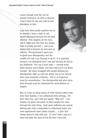 152
Aboriginal Elders’ Voices: Stories of the “Tide of History”
cousin through Link Up, but he
wanted nothing to do with us Koories.
I don’t think he was ever told he had
Aboriginal in him.
I get hurt when people question me as
to whether I have a right to call
myself Aboriginal because I’m not dark
skinned. This happens all the time,
and it makes you feel that you always
have to justify yourself — just as we
always had to because we were seen as
inferior. The government wants you
to prove your Aboriginality, and the
trouble I’ve had to go through to do it! It is precisely
because I am Aboriginal that I was put through all this in
my childhood! You cop it both ways — treated really
badly because you’re Black, and then told you’re not Black
enough! My sister struggled with people denying her
Aboriginality right up until her death, but at her funeral
there were hundreds of Koories. This is an important
issue for reconciliation. Our Aboriginality and what we’ve
been through must be understood for reconciliation to
happen.
Now as I hear so many stories of other Koories taken away
from their families, I can understand their feelings. I’ve
been there too, and I still ask myself, “Why me?” I am
finding out about thousands of other people who went
through the same thing. Such great suffering was caused,
lifelong pain that is impossible to understand unless you
have experienced some similar tragedy … a pain that
always seems to stay with you. So now I take a day at a
time and make the most of the life that I have left.
 