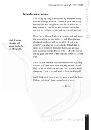 153
Not enough heart to say sorry? – BRIAN TAYLOR
Remembering my people
I am telling my story in memory of my Aboriginal family
who are no longer with me. They’re all gone now — my
Grandmother who struggled so hard for us, who tried to
keep us near her, my Mother who ran from the welfare
and lost her children anyway, and my stolen sister Esma.
When I go to Mildura, I return to the river and walk along
the banks where we used to live … and I feel that my
Aboriginal family are with me in spirit. A part of me
never left that place on the riverbank. I thank God for
giving me a wonderful Aboriginal family, and precious
good memories amongst the sad ones. I sit under the big
old red gums and listen to the birds and remember the old
days.
And I can still hear the words my Grandmother would say
when us kids’d get upset about the way we were treated.
We’d say we hated this or we hated that. And Nan would
always say “There is no such word as ‘hate’ in this world”.
And I think, well, there is another word, a word the Prime
Minister just doesn’t have enough heart to say …
… Sorry.
the end
Uncle Brian has
struggled with
people questioning
his Aboriginality.
Story11
 
