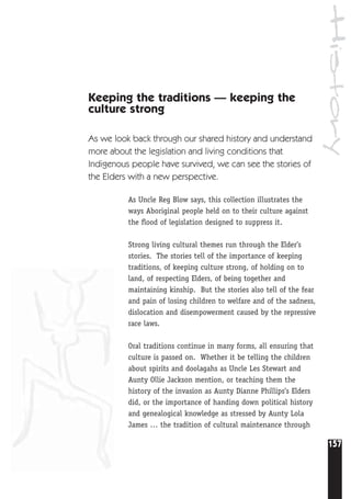 157
History
Keeping the traditions — keeping the
culture strong
As we look back through our shared history and understand
more about the legislation and living conditions that
Indigenous people have survived, we can see the stories of
the Elders with a new perspective.
As Uncle Reg Blow says, this collection illustrates the
ways Aboriginal people held on to their culture against
the flood of legislation designed to suppress it.
Strong living cultural themes run through the Elder’s
stories. The stories tell of the importance of keeping
traditions, of keeping culture strong, of holding on to
land, of respecting Elders, of being together and
maintaining kinship. But the stories also tell of the fear
and pain of losing children to welfare and of the sadness,
dislocation and disempowerment caused by the repressive
race laws.
Oral traditions continue in many forms, all ensuring that
culture is passed on. Whether it be telling the children
about spirits and doolagahs as Uncle Les Stewart and
Aunty Ollie Jackson mention, or teaching them the
history of the invasion as Aunty Dianne Phillips’s Elders
did, or the importance of handing down political history
and genealogical knowledge as stressed by Aunty Lola
James … the tradition of cultural maintenance through
 