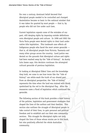 162
Aboriginal Elders’ Voices: Stories of the “Tide of History”
For over a century, dominant belief decreed that
Aboriginal people needed to be controlled and changed.
Assimilation became so basic to the national mindset that
it was taken for granted by most people — that is, by
people who did not live under such laws.
Current legislation repeats some of the mistakes of our
past, still denying rights by imposing outside definitions
onto Aboriginal people and culture. In 1998 and 2002 the
Yorta Yorta people were denied rights to their land under
native title legislation. This landmark case effects all
Indigenous people who faced the most severe genocide —
that is, all Aboriginal people from Victoria, Tasmania and
many other groups across the country. Land justice was
denied on the grounds that Aboriginal culture and rights
had been washed away by the ”tide of history”. As Aunty
Lola James says, this decision continues the attempted
cultural genocide of previous legislation.
In looking at Aboriginal Elders’ lives and the knowledge
they hold, we come to see how terms like the ”tide of
history” can white-wash the truth of our shared past.
From an Aboriginal perspective, the “tide of history”
represents the time when the land was stained with blood,
symbolised by the red in the Aboriginal flag. After the
massacres came a flood of legislation which continued the
genocide.
The following section of this book provides a brief history
of the policies, legislation and government strategies that
shaped the lives of the authors and their families. This
section also outlines the struggle of Aboriginal people to
take control of their lives, to gain personal and political
freedom and to establish and run their own community
services. This struggle for Aboriginal rights not only
shaped the lives of those whose stories are in this book,
but also positively affected the whole Australian
community.
 