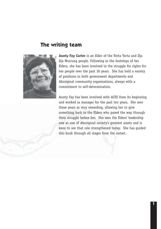 1
The writing team
Aunty Fay Carter is an Elder of the Yorta Yorta and Dja
Dja Wurrung people. Following in the footsteps of her
Elders, she has been involved in the struggle for rights for
her people over the past 30 years. She has held a variety
of positions in both government departments and
Aboriginal community organisations, always with a
commitment to self-determination.
Aunty Fay has been involved with ACES from its beginning
and worked as manager for the past ten years. She sees
these years as very rewarding, allowing her to give
something back to the Elders who paved the way through
their struggle before her. She sees the Elders' leadership
role as one of Aboriginal society's greatest assets and is
keen to see that role strengthened today. She has guided
this book through all stages from the outset.
 