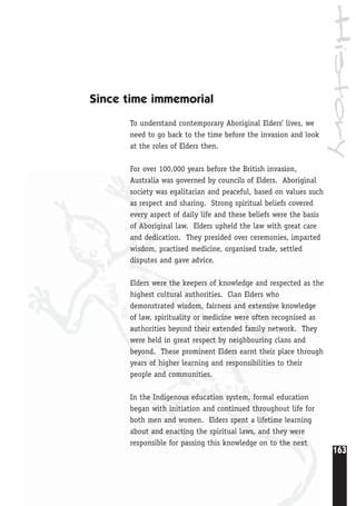 History
163
Since time immemorial
To understand contemporary Aboriginal Elders’ lives, we
need to go back to the time before the invasion and look
at the roles of Elders then.
For over 100,000 years before the British invasion,
Australia was governed by councils of Elders. Aboriginal
society was egalitarian and peaceful, based on values such
as respect and sharing. Strong spiritual beliefs covered
every aspect of daily life and these beliefs were the basis
of Aboriginal law. Elders upheld the law with great care
and dedication. They presided over ceremonies, imparted
wisdom, practised medicine, organised trade, settled
disputes and gave advice.
Elders were the keepers of knowledge and respected as the
highest cultural authorities. Clan Elders who
demonstrated wisdom, fairness and extensive knowledge
of law, spirituality or medicine were often recognised as
authorities beyond their extended family network. They
were held in great respect by neighbouring clans and
beyond. These prominent Elders earnt their place through
years of higher learning and responsibilities to their
people and communities.
In the Indigenous education system, formal education
began with initiation and continued throughout life for
both men and women. Elders spent a lifetime learning
about and enacting the spiritual laws, and they were
responsible for passing this knowledge on to the next
 
