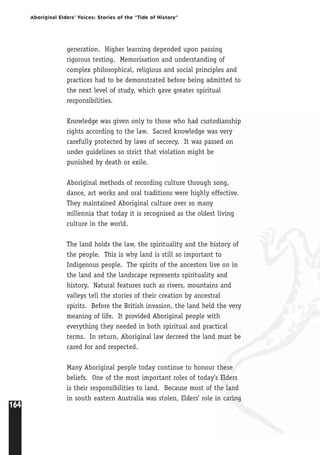 164
Aboriginal Elders’ Voices: Stories of the “Tide of History”
generation. Higher learning depended upon passing
rigorous testing. Memorisation and understanding of
complex philosophical, religious and social principles and
practices had to be demonstrated before being admitted to
the next level of study, which gave greater spiritual
responsibilities.
Knowledge was given only to those who had custodianship
rights according to the law. Sacred knowledge was very
carefully protected by laws of secrecy. It was passed on
under guidelines so strict that violation might be
punished by death or exile.
Aboriginal methods of recording culture through song,
dance, art works and oral traditions were highly effective.
They maintained Aboriginal culture over so many
millennia that today it is recognised as the oldest living
culture in the world.
The land holds the law, the spirituality and the history of
the people. This is why land is still so important to
Indigenous people. The spirits of the ancestors live on in
the land and the landscape represents spirituality and
history. Natural features such as rivers, mountains and
valleys tell the stories of their creation by ancestral
spirits. Before the British invasion, the land held the very
meaning of life. It provided Aboriginal people with
everything they needed in both spiritual and practical
terms. In return, Aboriginal law decreed the land must be
cared for and respected.
Many Aboriginal people today continue to honour these
beliefs. One of the most important roles of today’s Elders
is their responsibilities to land. Because most of the land
in south eastern Australia was stolen, Elders’ role in caring
 