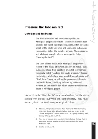 History
167
1 R Broome, Aboriginal Australians: Black Response to White Domination,
1788–1980, George Allen & Unwin, Sydney, 1982, pp. 42–43, 56; MF
Christie, Aborigines in Colonial Victoria 1835 – 86, Sydney University Press,
Sydney, 1979, pp. 36–37, 47–49.
2 For a map of massacre sites, see Koorie, Koorie Cultural Heritage Trust in
association with the Museum of Victoria, Creative Solutions, North
Melbourne, 1991.
3 Christie, op. cit., p. 49.
Invasion: the tide ran red
Genocide and resistance
The British invasion had a devastating effect on
Aboriginal people and culture. Introduced diseases such
as small pox wiped out large populations, often spreading
ahead of the white take-over and shattering Indigenous
communities before the invaders arrived. Then massacres
and wholesale sexual violence were used to finish
“clearing the land”.1
The theft of land meant that Aboriginal people were
robbed of the means of survival and left to starve. Just
taking one sheep from squatters often led to what was
commonly called “teaching the blacks a lesson.” Across
the frontier, whole clans were rounded up and massacred.2
“Black hunts” were backed by the government through
the Border Police, a military unit set up to control
violence on the frontier but which became notorious for
abuse of Aboriginal people.3
Last century the “Black hunts” were so relentless that the rivers
ran red with blood. But while the “tide of history” may have
run red, it did not wash away Aboriginal culture.
 