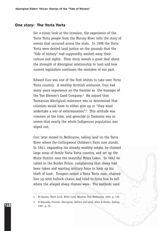 168
Aboriginal Elders’ Voices: Stories of the “Tide of History”
4 M Cannon, Black Land, White Land, Minerva, Port Melbourne, 1993, p. 139.
5 H Reynolds, Frontier: Aborigines, Settlers and Land, Allen & Unwin, Sydney,
1987, p. 55.
One story: The Yorta Yorta
For a closer look at the invasion, the experience of the
Yorta Yorta people from the Murray River tells the story of
events that occurred across the state. In 1998 the Yorta
Yorta were denied land justice on the grounds that the
“tide of history” had supposedly washed away their
culture and rights. Their story reveals a great deal about
the strength of Aboriginal relationship to land and how
current legislation continues the mistakes of our past.
Edward Curr was one of the first whites to take over Yorta
Yorta country. A wealthy Scottish aristocrat, Curr had
many years experience on the frontier as the manager of
the Van Diemen’s Land Company.4 He argued that
Tasmanian Aboriginal resistance was so determined that
colonists would have to either give up or “they must
undertake a war of extermination”.5 This attitude was
common at the time, and genocide in Tasmania was so
severe that nearly the whole Indigenous population was
wiped out.
Curr later moved to Melbourne, taking land on the Yarra
River where the Collingwood Children’s Farm now stands.
In 1841, expanding his already wealthy estate, he claimed
large areas of fertile Yorta Yorta country, and set up the
Moira Station near the beautiful Moira Lakes. In 1842 he
called in the Border Police, complaining that sheep had
been taken and wanting military force to back up his
theft of land. Troopers seized a Yorta Yorta man, chained
him up with bullock chains and tried to force him to tell
where the alleged sheep thieves were. The methods used
 
