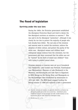 History
177
22 Reserves, stations and missions are generally referred to as missions by
Aboriginal people and so this term is used here. Government policy
established stations run by managers and staff, funded missions run by
missionaries and set aside reserves for Aboriginal camps.
23 Broome, op. cit., p. 56.
The flood of legislation
Surviving under the race laws
During the 1860s, the Victorian government established
the Aborigines Protection Board and tried to detain the
few Aboriginal survivors on missions or reserves.22 This
was said to be for Aboriginal “protection”, although it was
clearly far too late to protect the majority of people who
had already been killed. The real aims of the missions
and reserves were to control the survivors, enforce the
adoption of white culture, and protect the purity of the
white race. Aboriginal women and children faced
widespread sexual violence from the colonisers, but the
government was more concerned that the white race not
be “tainted” by the birth of mixed race children23 than
with trying to prevent sexual abuse.
Victorian missions or reserves were set up at Coranderrk
near Healesville, Lake Condah near Portland, Framlingham
near Warrnambool, Ebenezer at Lake Hindmarsh in the
Wimmera, and Rumahyuck and Lake Tyers in Gippsland.
In NSW, Maloga on the Murray River and Warangesda on
the Murrumbidgee were established by missionaries in
1874 and 1880. The NSW Board stopped funding the
Maloga mission in 1888 and replaced it with a government
 