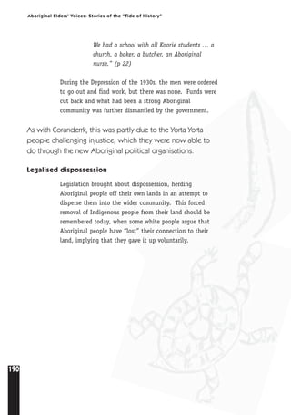 190
Aboriginal Elders’ Voices: Stories of the “Tide of History”
We had a school with all Koorie students … a
church, a baker, a butcher, an Aboriginal
nurse.” (p 22)
During the Depression of the 1930s, the men were ordered
to go out and find work, but there was none. Funds were
cut back and what had been a strong Aboriginal
community was further dismantled by the government.
As with Coranderrk, this was partly due to the Yorta Yorta
people challenging injustice, which they were now able to
do through the new Aboriginal political organisations.
Legalised dispossession
Legislation brought about dispossession, herding
Aboriginal people off their own lands in an attempt to
disperse them into the wider community. This forced
removal of Indigenous people from their land should be
remembered today, when some white people argue that
Aboriginal people have “lost” their connection to their
land, implying that they gave it up voluntarily.
 