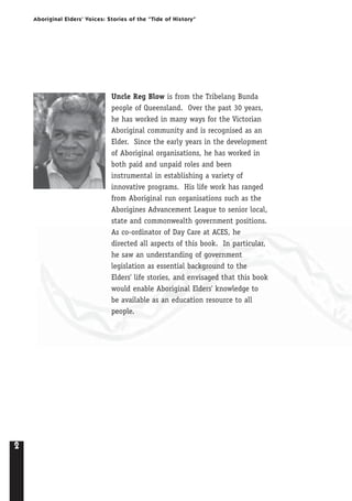2
Aboriginal Elders’ Voices: Stories of the “Tide of History”
Uncle Reg Blow is from the Tribelang Bunda
people of Queensland. Over the past 30 years,
he has worked in many ways for the Victorian
Aboriginal community and is recognised as an
Elder. Since the early years in the development
of Aboriginal organisations, he has worked in
both paid and unpaid roles and been
instrumental in establishing a variety of
innovative programs. His life work has ranged
from Aboriginal run organisations such as the
Aborigines Advancement League to senior local,
state and commonwealth government positions.
As co-ordinator of Day Care at ACES, he
directed all aspects of this book. In particular,
he saw an understanding of government
legislation as essential background to the
Elders' life stories, and envisaged that this book
would enable Aboriginal Elders' knowledge to
be available as an education resource to all
people.
 