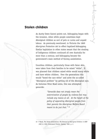 History
191
49 P Read, The Stolen Generations: The Removal of Aboriginal Children in NSW
1883 to 1969, Goverment Printer, Sydney, 1982, p. 2.
Stolen children
As Aunty Gwen Garoni points out, kidnapping began with
the invasion, when white people sometimes kept
Aboriginal children as sort of pets or curios and unpaid
labour. As previously mentioned, in Victoria the 1869
Aborigines Protection Act in effect legalised kidnapping.
Similar legislation in other states meant that the stealing
of Indigenous children continued all over Australia for
more than a century, and kidnapping became the
government’s main method of forcing assimilation.
Countless children, particularly those with fairer skin,
were taken from their families to be raised “white”. It
was planned that children raised white would marry white
and have whiter children. Over the generations this
would “breed the race white” and solve the so-called
“Aboriginal problem” by getting rid of the Aboriginal race.
As historian Peter Read notes, this was attempted
genocide:
“Genocide does not simply mean the
extermination of people by violence but may
include any means at all. At the height of the
policy of separating Aboriginal people from
their parents the Aborigines Welfare Board
meant to do just that.” 49
 