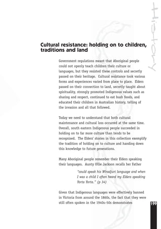 History
199
Cultural resistance: holding on to children,
traditions and land
Government regulations meant that Aboriginal people
could not openly teach children their culture or
languages, but they resisted these controls and secretly
passed on their heritage. Cultural resistance took various
forms and experiences varied from place to place. Elders
passed on their connection to land, secretly taught about
spirituality, strongly promoted Indigenous values such as
sharing and respect, continued to eat bush foods, and
educated their children in Australian history, telling of
the invasion and all that followed.
Today we need to understand that both cultural
maintenance and cultural loss occurred at the same time.
Overall, south eastern Indigenous people succeeded in
holding on to far more culture than tends to be
recognised. The Elders’ stories in this collection exemplify
the tradition of holding on to culture and handing down
this knowledge to future generations.
Many Aboriginal people remember their Elders speaking
their languages. Aunty Ollie Jackson recalls her Father
“could speak his Wiradjuri language and when
I was a child I often heard my Elders speaking
Yorta Yorta.” (p 34)
Given that Indigenous languages were effectively banned
in Victoria from around the 1860s, the fact that they were
still often spoken in the 1940s–50s demonstrates
 