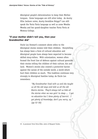 200
Aboriginal Elders’ Voices: Stories of the “Tide of History”
Aboriginal people’s determination to keep their Mother
tongues. Some languages are still alive today. As Aunty
Ollie Jackson notes, Aunty Geraldine Briggs59 can still
speak the Yorta Yorta language as well as some Wemba
Wemba and her grand-daughter teaches Yorta Yorta at
Wowora College.
“If your Mother didn’t tell you, then your
Grandmother did”
Uncle Les Stewart’s comment above refers to the
Aboriginal stories women told their children. Storytelling
has always been a form of cultural education and
Aboriginal people have always been expected to become
skilled story-tellers. With colonisation, women often
formed the front line of defence against cultural genocide,
their stories telling the children of their culture, kin and
land. Women’s stories also created a protective barrier
against the racism of the outside world, a world which
hurt their children so much. This tradition continues very
strongly in Aboriginal families today. As Uncle Les
remembers:
“My Grandmother lived with us and she taught
us all the old ways and told us all the old
Koorie stories. They’d always tell us kids all
the stories when we was goin’ to sleep ... I got
no education but I done plenty of learnin’. I
got plenty of knowledge, don’t you worry, ay.”
(pp 52–58)
59 A prominent Yorta Yorta Elder, sister of Margaret Tucker.
 
