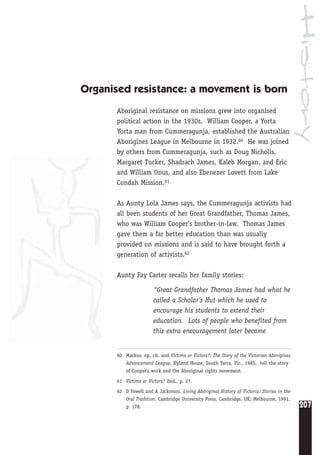 History
207
Organised resistance: a movement is born
Aboriginal resistance on missions grew into organised
political action in the 1930s. William Cooper, a Yorta
Yorta man from Cummeragunja, established the Australian
Aborigines League in Melbourne in 1932.60 He was joined
by others from Cummeragunja, such as Doug Nicholls,
Margaret Tucker, Shadrach James, Kaleb Morgan, and Eric
and William Onus, and also Ebenezer Lovett from Lake
Condah Mission.61
As Aunty Lola James says, the Cummeragunja activists had
all been students of her Great Grandfather, Thomas James,
who was William Cooper’s brother-in-law. Thomas James
gave them a far better education than was usually
provided on missions and is said to have brought forth a
generation of activists.62
Aunty Fay Carter recalls her family stories:
“Great Grandfather Thomas James had what he
called a Scholar’s Hut which he used to
encourage his students to extend their
education. Lots of people who benefited from
this extra encouragement later became
60 Markus, op. cit. and Victims or Victors?: The Story of the Victorian Aborigines
Advancement League, Hyland House, South Yarra, Vic., 1985, tell the story
of Cooper's work and the Aboriginal rights movement.
61 Victims or Victors? ibid., p. 27.
62 D Fowell and A Jackomos, Living Aboriginal History of Victoria: Stories in the
Oral Tradition, Cambridge University Press, Cambridge, UK; Melbourne, 1991,
p. 178.
 