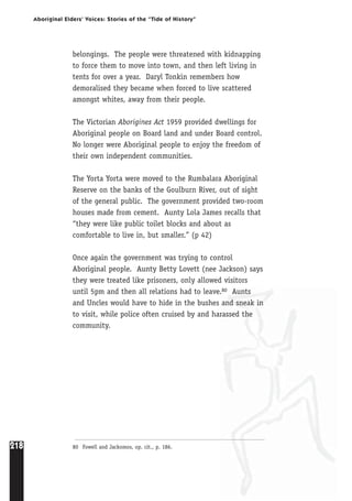 218
Aboriginal Elders’ Voices: Stories of the “Tide of History”
belongings. The people were threatened with kidnapping
to force them to move into town, and then left living in
tents for over a year. Daryl Tonkin remembers how
demoralised they became when forced to live scattered
amongst whites, away from their people.
The Victorian Aborigines Act 1959 provided dwellings for
Aboriginal people on Board land and under Board control.
No longer were Aboriginal people to enjoy the freedom of
their own independent communities.
The Yorta Yorta were moved to the Rumbalara Aboriginal
Reserve on the banks of the Goulburn River, out of sight
of the general public. The government provided two-room
houses made from cement. Aunty Lola James recalls that
“they were like public toilet blocks and about as
comfortable to live in, but smaller.” (p 42)
Once again the government was trying to control
Aboriginal people. Aunty Betty Lovett (nee Jackson) says
they were treated like prisoners, only allowed visitors
until 5pm and then all relations had to leave.80 Aunts
and Uncles would have to hide in the bushes and sneak in
to visit, while police often cruised by and harassed the
community.
80 Fowell and Jackomos, op. cit., p. 186.
 