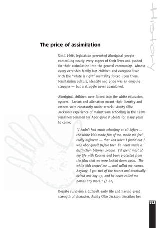 History
223
The price of assimilation
Until 1966, legislation prevented Aboriginal people
controlling nearly every aspect of their lives and pushed
for their assimilation into the general community. Almost
every extended family lost children and everyone lived
with the “white is right” mentality forced upon them.
Maintaining culture, identity and pride was an ongoing
struggle — but a struggle never abandoned.
Aboriginal children were forced into the white education
system. Racism and alienation meant their identity and
esteem were constantly under attack. Aunty Ollie
Jackson’s experience of mainstream schooling in the 1930s
remained common for Aboriginal students for many years
to come:
“I hadn’t had much schooling at all before ...
the white kids made fun of me, made me feel
really different — that was when I found out I
was Aboriginal! Before then I’d never made a
distinction between people. I’d spent most of
my life with Koories and been protected from
the idea that we were looked down upon. The
white kids teased me ... and called me names.
Anyway, I got sick of the taunts and eventually
belted one boy up, and he never called me
names any more.“ (p 27)
Despite surviving a difficult early life and having great
strength of character, Aunty Ollie Jackson describes her
 