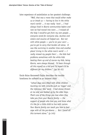 224
Aboriginal Elders’ Voices: Stories of the “Tide of History”
later experience of assimilation as her greatest challenge:
“Well, that was a move that would either make
us or break us — having to live in the white
man’s world! ... it was really hard ... I had
always lived in Koorie communities before and
now we had moved into town ... I missed all
the help I would’ve got from my own people ...
everyone cared for everyone else, Aunties and
sisters and cousins all helped out. But not
with white people — you’re on your own! ...
you’ve got to carry that burden all alone. It
was like surviving in another time and another
place! Living in the white man’s world — I
really missed my people then! ... the kids had
problems sometimes with the white kids
beating them up and of course my kids, being
Koorie, were always blamed. I’d been through
all this myself as a kid and I’d hoped it’d be
different for my children.” (pp 30–32)
Uncle Brian Kennewell-Taylor describes the terrible
loneliness he suffered as an isolated child:
“school days were filled with white children
taunting me with remarks such as ‘nigger’ and
the infamous ‘Abo’ word. I had stones thrown
at me and was bashed up by the older boys.
That’s one of the things you lose when they
take you from your Koorie family — the
support of people who love you and know what
it’s like for a little child to live with racism.
Your Koorie family can teach you how to best
cope with all the put-downs ... But I faced all
this torment alone.” (p 145)
 