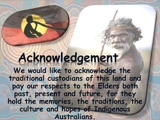 We would like to acknowledge the
traditional custodians of this land and
pay our respects to the Elders both
past, present and future, for they
hold the memories, the traditions, the
culture and hopes of Indigenous
Australians.
Acknowledgement
 