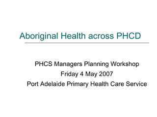 Aboriginal Health across PHCD PHCS Managers Planning Workshop Friday 4 May 2007 Port Adelaide Primary Health Care Service 