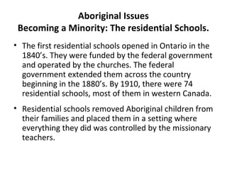 Aboriginal Issues 
Becoming a Minority: The residential Schools. 
• The first residential schools opened in Ontario in the 
1840’s. They were funded by the federal government 
and operated by the churches. The federal 
government extended them across the country 
beginning in the 1880’s. By 1910, there were 74 
residential schools, most of them in western Canada. 
• Residential schools removed Aboriginal children from 
their families and placed them in a setting where 
everything they did was controlled by the missionary 
teachers. 
 