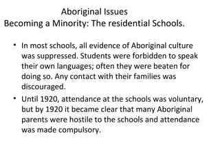 Aboriginal Issues 
Becoming a Minority: The residential Schools. 
• In most schools, all evidence of Aboriginal culture 
was suppressed. Students were forbidden to speak 
their own languages; often they were beaten for 
doing so. Any contact with their families was 
discouraged. 
• Until 1920, attendance at the schools was voluntary, 
but by 1920 it became clear that many Aboriginal 
parents were hostile to the schools and attendance 
was made compulsory. 
 