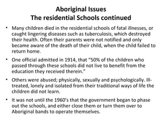 Aboriginal Issues 
The residential Schools continued 
• Many children died in the residential schools of fatal illnesses, or 
caught lingering diseases such as tuberculosis, which destroyed 
their health. Often their parents were not notified and only 
became aware of the death of their child, when the child failed to 
return home. 
• One official admitted in 1914, that “50% of the children who 
passed through these schools did not live to benefit from the 
education they received therein.” 
• Others were abused; physically, sexually and psychologically. Ill-treated, 
lonely and isolated from their traditional ways of life the 
children did not learn. 
• It was not until the 1960’s that the government began to phase 
out the schools, and either close them or turn them over to 
Aboriginal bands to operate themselves. 
 