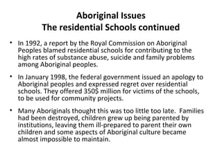 Aboriginal Issues 
The residential Schools continued 
• In 1992, a report by the Royal Commission on Aboriginal 
Peoples blamed residential schools for contributing to the 
high rates of substance abuse, suicide and family problems 
among Aboriginal peoples. 
• In January 1998, the federal government issued an apology to 
Aboriginal peoples and expressed regret over residential 
schools. They offered 350$ million for victims of the schools, 
to be used for community projects. 
• Many Aboriginals thought this was too little too late. Families 
had been destroyed, children grew up being parented by 
institutions, leaving them ill-prepared to parent their own 
children and some aspects of Aboriginal culture became 
almost impossible to maintain. 
 
