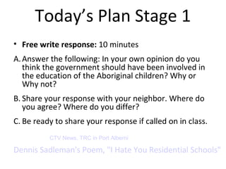Today’s Plan Stage 1 
• Free write response: 10 minutes 
A.Answer the following: In your own opinion do you 
think the government should have been involved in 
the education of the Aboriginal children? Why or 
Why not? 
B. Share your response with your neighbor. Where do 
you agree? Where do you differ? 
C. Be ready to share your response if called on in class. 
CTV News, TRC in Port Alberni 
Dennis Sadleman's Poem, "I Hate You Residential Schools" 
 