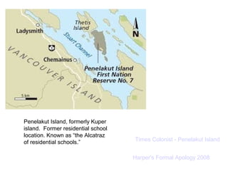 Penelakut Island, formerly Kuper 
island. Former residential school 
location. Known as “the Alcatraz 
of residential schools.” Times Colonist - Penelakut Island 
Harper's Formal Apology 2008 
 