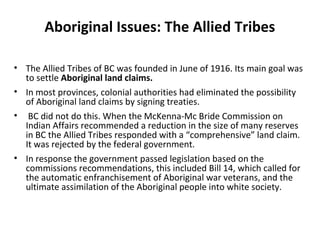 Aboriginal Issues: The Allied Tribes 
• The Allied Tribes of BC was founded in June of 1916. Its main goal was 
to settle Aboriginal land claims. 
• In most provinces, colonial authorities had eliminated the possibility 
of Aboriginal land claims by signing treaties. 
• BC did not do this. When the McKenna-Mc Bride Commission on 
Indian Affairs recommended a reduction in the size of many reserves 
in BC the Allied Tribes responded with a “comprehensive” land claim. 
It was rejected by the federal government. 
• In response the government passed legislation based on the 
commissions recommendations, this included Bill 14, which called for 
the automatic enfranchisement of Aboriginal war veterans, and the 
ultimate assimilation of the Aboriginal people into white society. 
 
