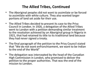 The Allied Tribes, Continued 
• The Aboriginal peoples did not want to assimilate or be forced 
to assimilate with white culture. They also wanted larger 
portions of land set aside for their use. 
• The Allied Tribes decided to present its case to the Privy 
Council in London. In 1926, a delegation of the Allied Tribes 
went to London with a petition demanding similar treatment 
to the resolution achieved by an Aboriginal group in Nigeria in 
1921, that had retained its title to its traditional land because 
they had never signed a treaty. 
• The final paragraph of the petition to the Privy Council stated 
that “We do not want enfranchisement, we want to be Indian 
to the end of the World” 
• The delegation was intercepted by the head of the Canadian 
High Commission in London, who promised to deliver the 
petition to the proper authorities. That was the end of the 
mission to London. 
 