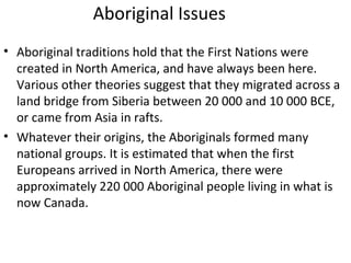 Aboriginal Issues 
• Aboriginal traditions hold that the First Nations were 
created in North America, and have always been here. 
Various other theories suggest that they migrated across a 
land bridge from Siberia between 20 000 and 10 000 BCE, 
or came from Asia in rafts. 
• Whatever their origins, the Aboriginals formed many 
national groups. It is estimated that when the first 
Europeans arrived in North America, there were 
approximately 220 000 Aboriginal people living in what is 
now Canada. 
 