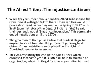 The Allied Tribes: The injustice continues 
• When they returned from London the Allied Tribes found the 
Government willing to talk to them. However, this would 
prove short lived, when they met in the Spring of 1927 with 
Scott (administrator of the Dept. of Indian affairs) he said 
their demands would “Smash confederation.” This essentially 
ended negotiations until the 1970’s. 
• The government then passed a law that made it illegal for 
anyone to solicit funds for the purpose of pursuing land 
claims. Other restrictions were placed on the right of 
Aboriginal peoples to assemble. 
• This was essentially the end of the Allied Tribes which 
collapsed that same year. It is, after all, hard to maintain an 
organization, when it is illegal for your organization to meet. 
 